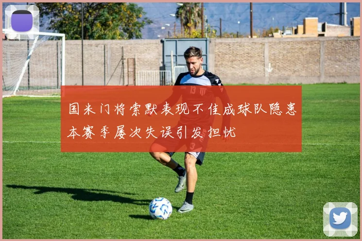 国米门将索默表现不佳成球队隐患本赛季屡次失误引发担忧