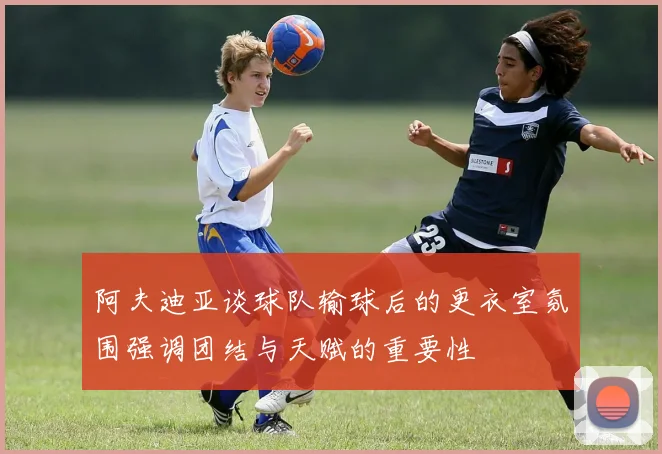 阿夫迪亚谈球队输球后的更衣室氛围强调团结与天赋的重要性