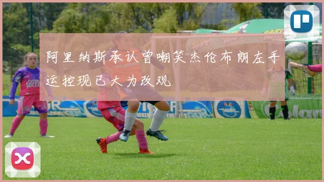 阿里纳斯承认曾嘲笑杰伦布朗左手运控现已大为改观