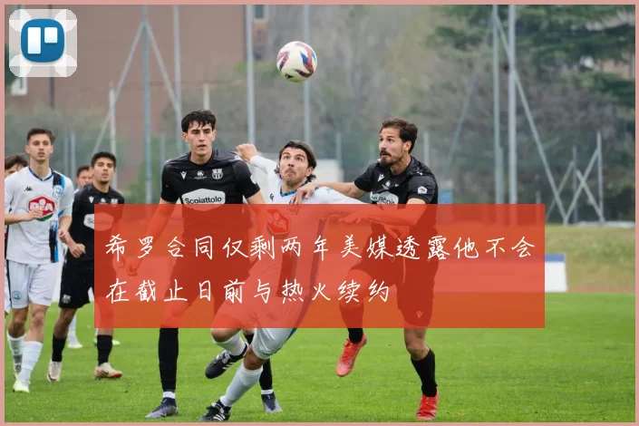 希罗合同仅剩两年美媒透露他不会在截止日前与热火续约