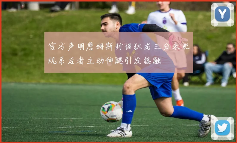 官方声明詹姆斯封堵狄龙三分未犯规系后者主动伸腿引发接触
