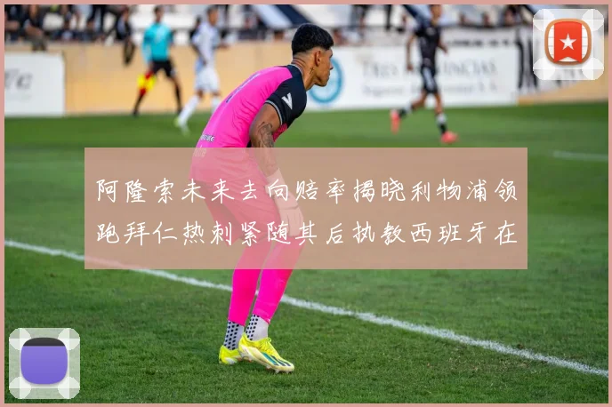 阿隆索未来去向赔率揭晓利物浦领跑拜仁热刺紧随其后执教西班牙在列