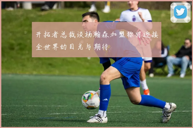 开拓者总裁谈杨瀚森加盟称将迎接全世界的目光与期待