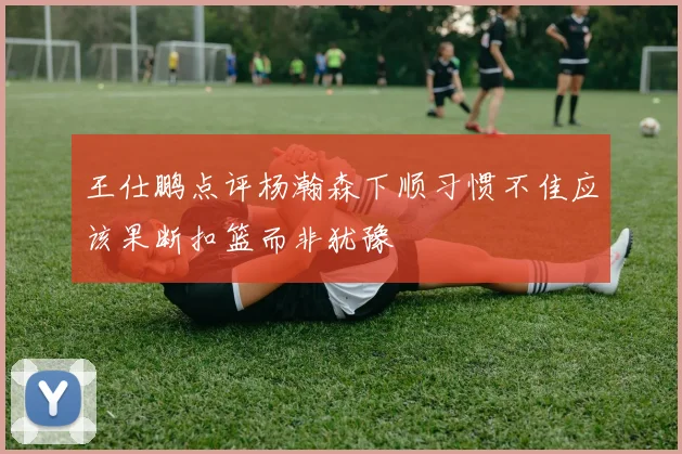 王仕鹏点评杨瀚森下顺习惯不佳应该果断扣篮而非犹豫