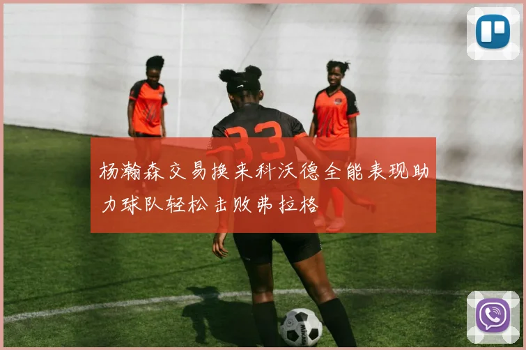 杨瀚森交易换来科沃德全能表现助力球队轻松击败弗拉格