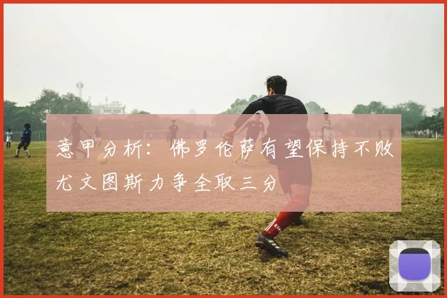 意甲分析：佛罗伦萨有望保持不败尤文图斯力争全取三分