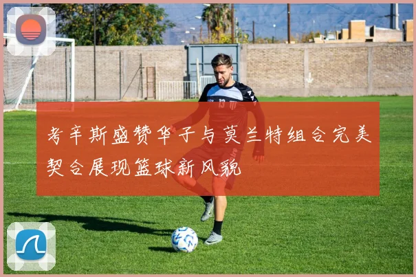 考辛斯盛赞华子与莫兰特组合完美契合展现篮球新风貌