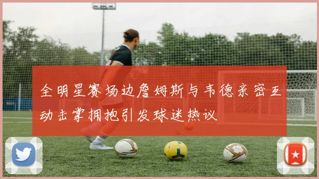 全明星赛场边詹姆斯与韦德亲密互动击掌拥抱引发球迷热议
