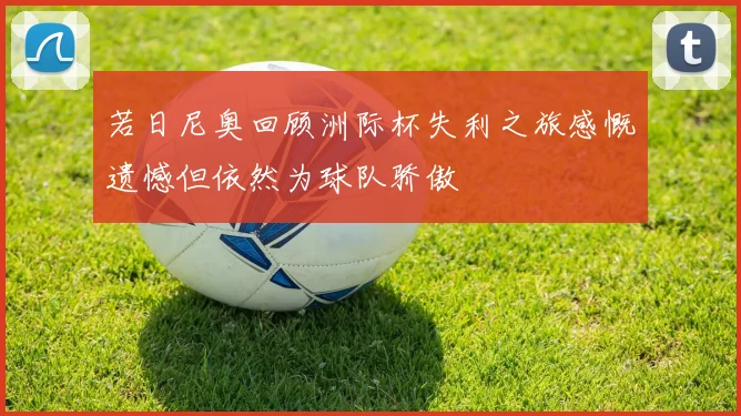 若日尼奥回顾洲际杯失利之旅感慨遗憾但依然为球队骄傲