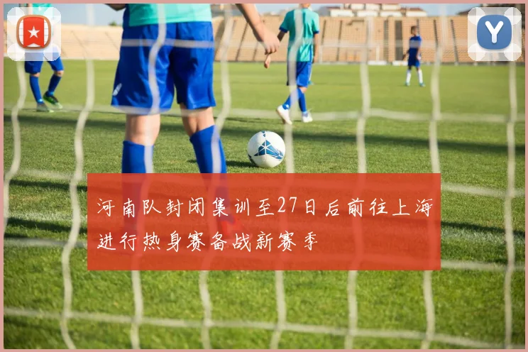 河南队封闭集训至27日后前往上海进行热身赛备战新赛季