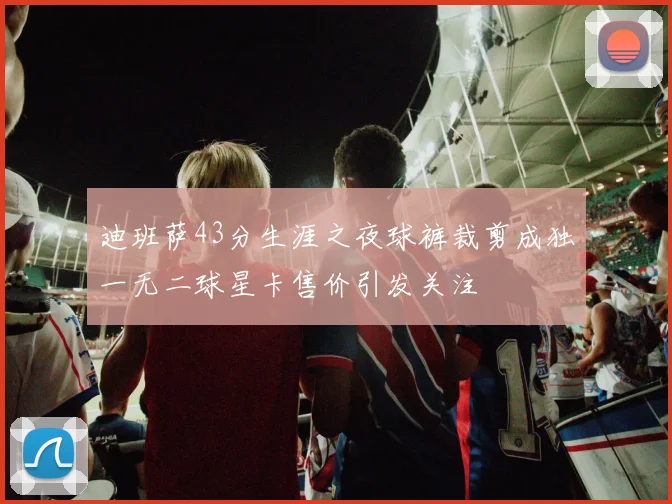 迪班萨43分生涯之夜球裤裁剪成独一无二球星卡售价引发关注