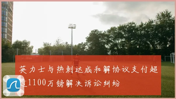 英力士与热刺达成和解协议支付超过1100万镑解决诉讼纠纷