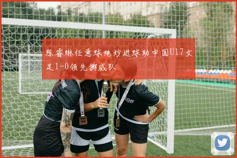 陈睿琳任意球绝妙进球助中国U17女足1-0领先挪威队