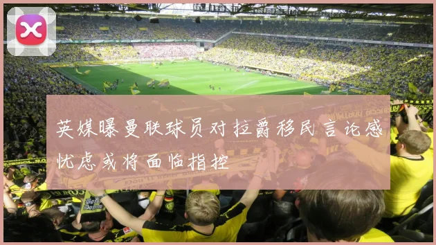英媒曝曼联球员对拉爵移民言论感忧虑或将面临指控