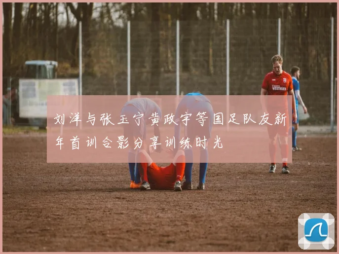 刘洋与张玉宁黄政宇等国足队友新年首训合影分享训练时光