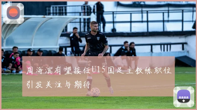 周海滨有望接任U15国足主教练职位引发关注与期待