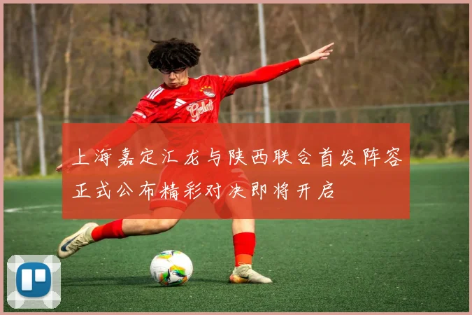 上海嘉定汇龙与陕西联合首发阵容正式公布精彩对决即将开启