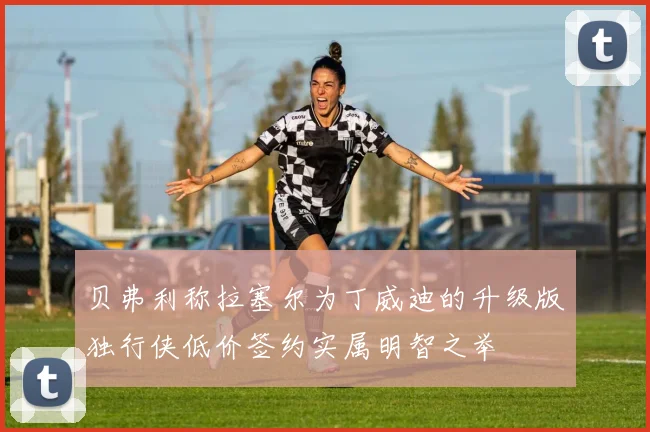 贝弗利称拉塞尔为丁威迪的升级版独行侠低价签约实属明智之举