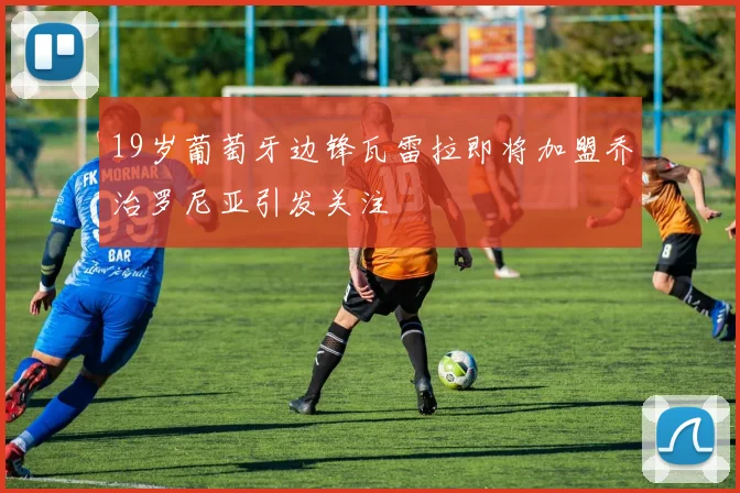 19岁葡萄牙边锋瓦雷拉即将加盟乔治罗尼亚引发关注