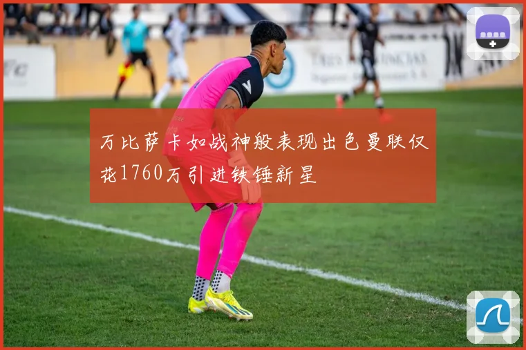 万比萨卡如战神般表现出色曼联仅花1760万引进铁锤新星