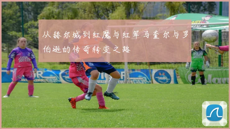 从赫尔城到红魔与红军马奎尔与罗伯逊的传奇转变之路