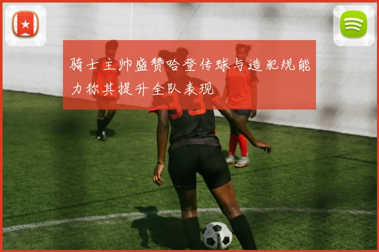 骑士主帅盛赞哈登传球与造犯规能力称其提升全队表现