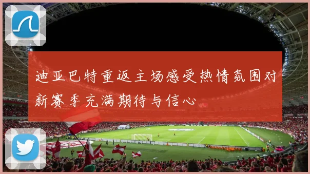 迪亚巴特重返主场感受热情氛围对新赛季充满期待与信心