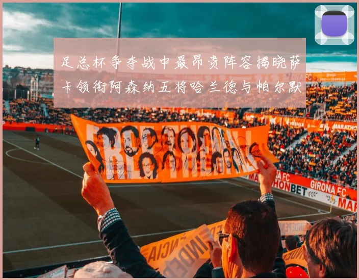 足总杯争夺战中最昂贵阵容揭晓萨卡领衔阿森纳五将哈兰德与帕尔默同在列