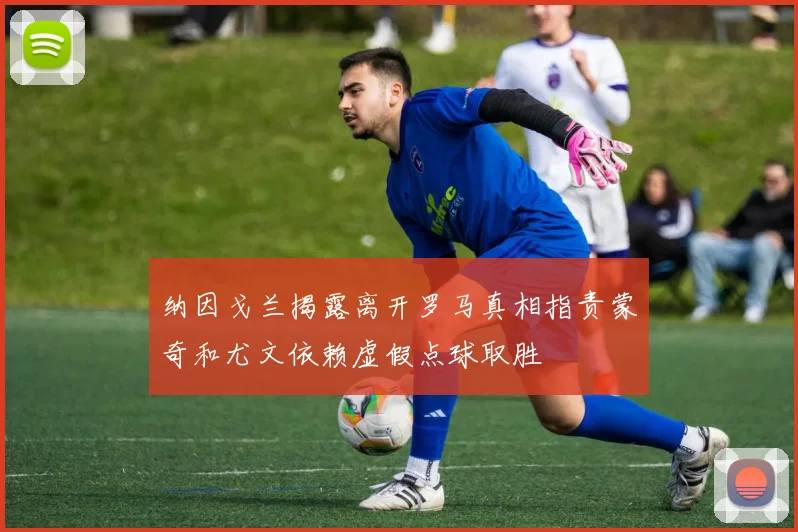 纳因戈兰揭露离开罗马真相指责蒙奇和尤文依赖虚假点球取胜