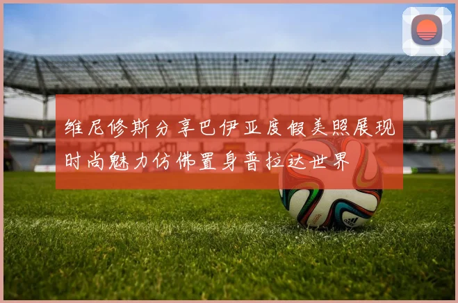 维尼修斯分享巴伊亚度假美照展现时尚魅力仿佛置身普拉达世界
