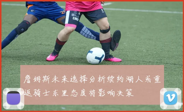 詹姆斯未来选择分析续约湖人或重返骑士东里态度将影响决策