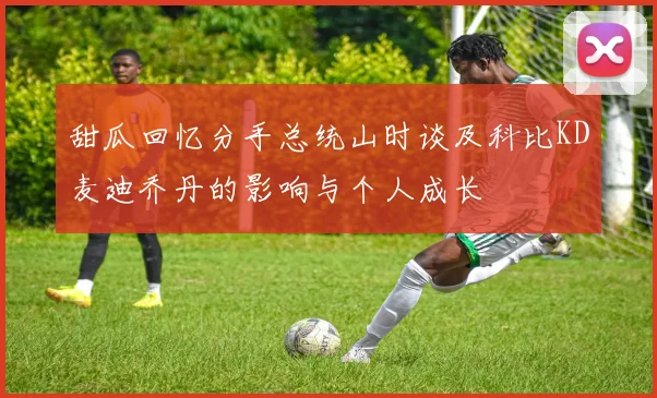 甜瓜回忆分手总统山时谈及科比KD麦迪乔丹的影响与个人成长