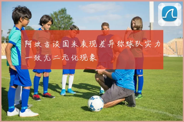 阿坎吉谈国米表现差异称球队实力一致无二元化现象