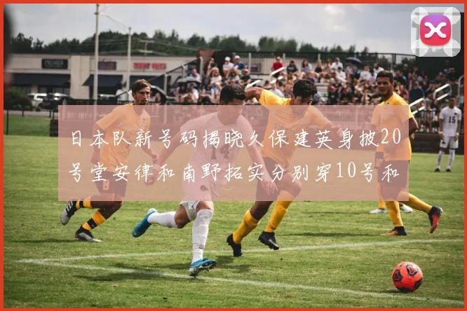日本队新号码揭晓久保建英身披20号堂安律和南野拓实分别穿10号和8号