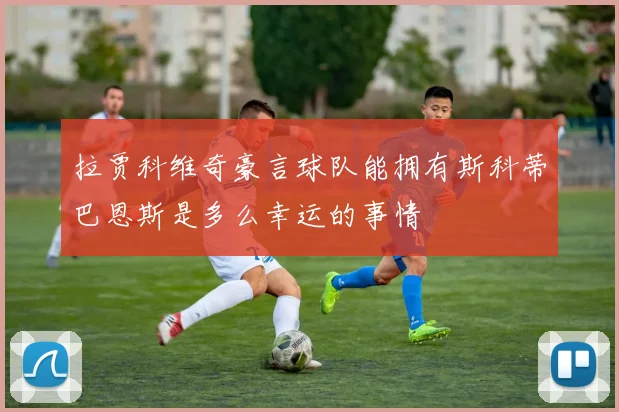 拉贾科维奇豪言球队能拥有斯科蒂巴恩斯是多么幸运的事情