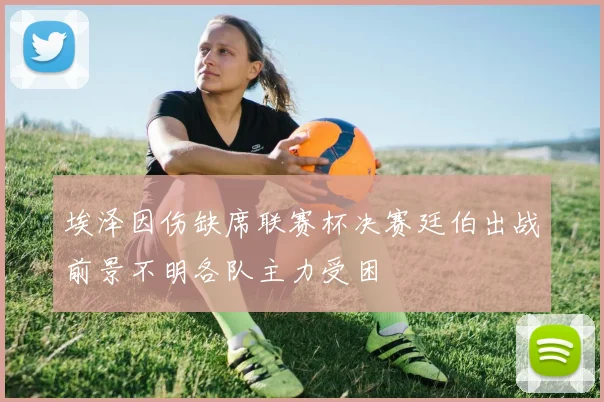 埃泽因伤缺席联赛杯决赛廷伯出战前景不明各队主力受困