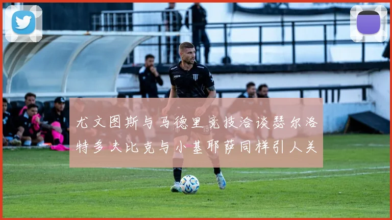 尤文图斯与马德里竞技洽谈瑟尔洛特多夫比克与小基耶萨同样引人关注