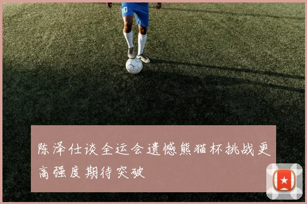 陈泽仕谈全运会遗憾熊猫杯挑战更高强度期待突破