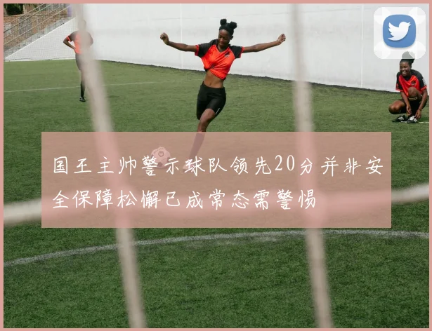 国王主帅警示球队领先20分并非安全保障松懈已成常态需警惕