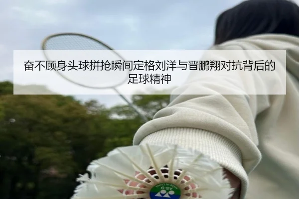 奋不顾身头球拼抢瞬间定格刘洋与晋鹏翔对抗背后的足球精神